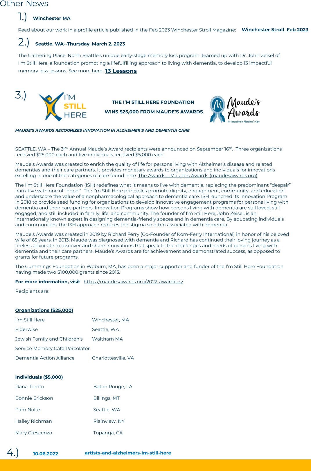 Other News 3.)   artists-and-alzheimers-im-still-here 10.06.2022 4.)   						  THE I’M STILL HERE FOUNDATION   WINS $25,000 FROM MAUDE’S AWARDS  MAUDE’S AWARDS RECOGNIZES INNOVATION IN ALZHEIMER’S AND DEMENTIA CARE  SEATTLE, WA – The 3RD Annual Maude’s Award recipients were announced on September 16th.  Three organizations received $25,000 each and five individuals received $5,000 each.  Maude’s Awards was created to enrich the quality of life for persons living with Alzheimer’s disease and related dementias and their care partners. It provides monetary awards to organizations and individuals for innovations excelling in one of the categories of care found here: The Awards – Maude's Awards (maudesawards.org) The I’m Still Here Foundation (ISH) redefines what it means to live with dementia, replacing the predominant “despair” narrative with one of “hope.”  The I’m Still Here principles promote dignity, engagement, community, and education and underscore the value of a nonpharmacological approach to dementia care. ISH launched its Innovation Program in 2018 to provide seed funding for organizations to develop innovative engagement programs for persons living with dementia and their care partners. Innovation Programs show how persons living with dementia are still loved, still engaged, and still included in family, life, and community. The founder of I’m Still Here, John Zeisel, is an internationally known expert in designing dementia-friendly spaces and in dementia care. By educating individuals and communities, the ISH approach reduces the stigma so often associated with dementia. Maude’s Awards was created in 2019 by Richard Ferry (Co-Founder of Korn-Ferry International) in honor of his beloved wife of 65 years. In 2013, Maude was diagnosed with dementia and Richard has continued their loving journey as a tireless advocate to discover and share innovations that speak to the challenges and needs of persons living with dementia and their care partners. Maude’s Awards are for achievement and demonstrated success, as opposed to grants for future programs.  The Cummings Foundation in Woburn, MA, has been a major supporter and funder of the I’m Still Here Foundation having made two $100,000 grants since 2013. For more information, visit:  https://maudesawards.org/2022-awardees/ Recipients are:  Organizations ($25,000) I’m Still Here				         Winchester, MA Elderwise				         Seattle, WA Jewish Family and Children’s 	Waltham MA Service Memory Café Percolator	 Dementia Action Alliance		Charlottesville, VA   Individuals ($5,000) Dana Territo				          Baton Rouge, LA Bonnie Erickson			          Billings, MT     Pam Nolte				          Seattle, WA Hailey Richman			          Plainview, NY Mary Crescenzo			          Topanga, CA  2.)  Seattle, WA--Thursday, March 2, 2023 The Gathering Place, North Seattle's unique early-stage memory loss program, teamed up with Dr. John Zeisel of I'm Still Here, a foundation promoting a lifefulfilling approach to living with dementia, to develop 13 impactful memory loss lessons. See more here:   13 Lessons 1.)  Winchester MA Read about our work in a profile article published in the Feb 2023 Winchester Stroll Magazine:  Winchester Stroll  Feb 2023